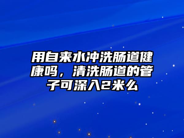 用自來水沖洗腸道健康嗎，清洗腸道的管子可深入2米么