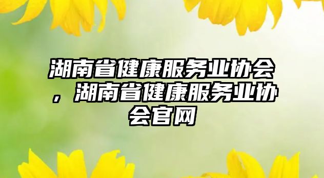 湖南省健康服務(wù)業(yè)協(xié)會(huì)，湖南省健康服務(wù)業(yè)協(xié)會(huì)官網(wǎng)