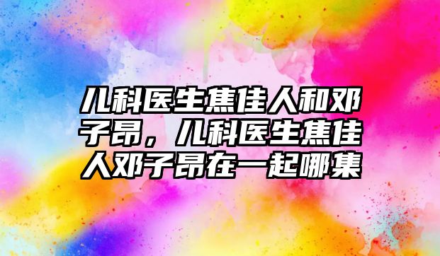 兒科醫(yī)生焦佳人和鄧子昂，兒科醫(yī)生焦佳人鄧子昂在一起哪集