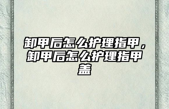 卸甲后怎么護(hù)理指甲，卸甲后怎么護(hù)理指甲蓋