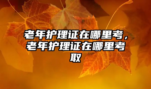 老年護(hù)理證在哪里考，老年護(hù)理證在哪里考取