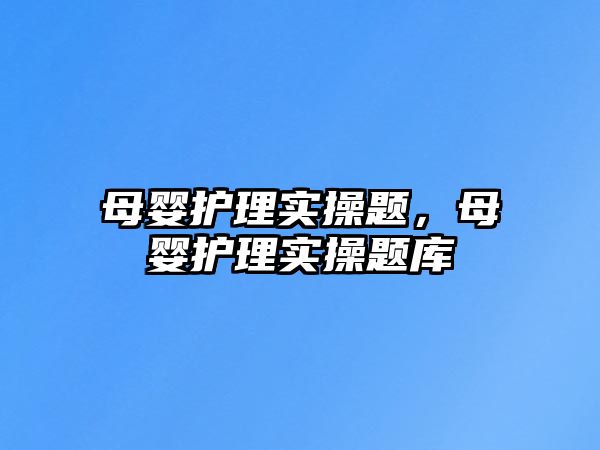 母嬰護(hù)理實(shí)操題，母嬰護(hù)理實(shí)操題庫