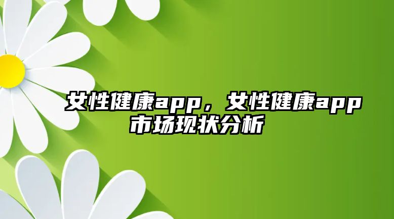 女性健康app，女性健康app市場(chǎng)現(xiàn)狀分析