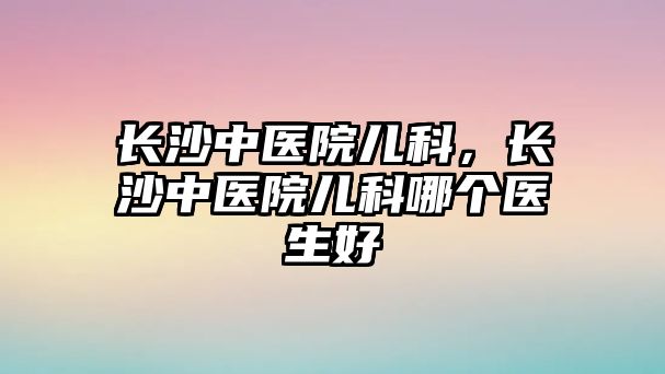 長沙中醫(yī)院兒科，長沙中醫(yī)院兒科哪個醫(yī)生好