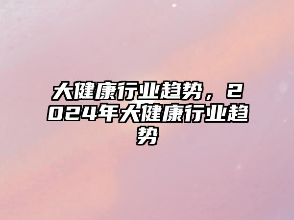 大健康行業(yè)趨勢(shì)，2024年大健康行業(yè)趨勢(shì)