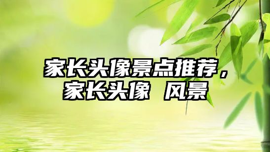 家長(zhǎng)頭像景點(diǎn)推薦，家長(zhǎng)頭像 風(fēng)景