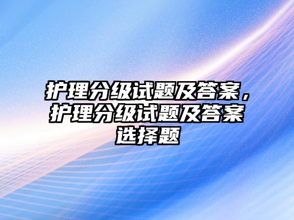 護(hù)理分級試題及答案，護(hù)理分級試題及答案選擇題