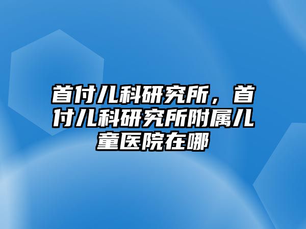 首付兒科研究所，首付兒科研究所附屬兒童醫(yī)院在哪