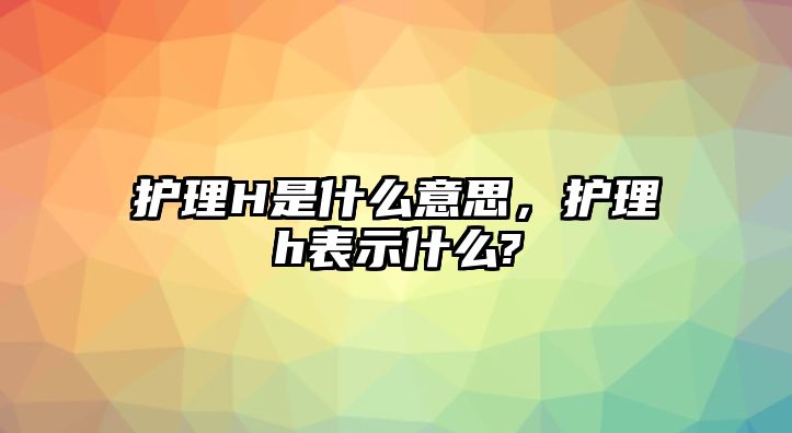 護理H是什么意思，護理h表示什么?