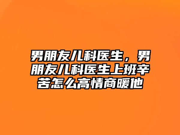 男朋友兒科醫(yī)生，男朋友兒科醫(yī)生上班辛苦怎么高情商暖他