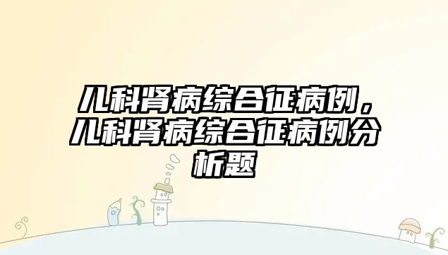 兒科腎病綜合征病例，兒科腎病綜合征病例分析題