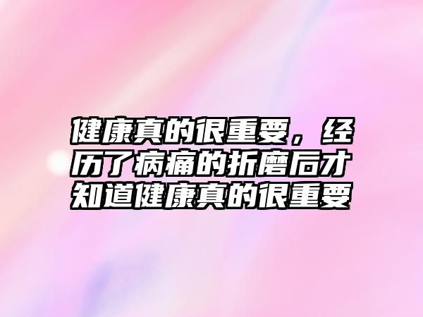 健康真的很重要，經(jīng)歷了病痛的折磨后才知道健康真的很重要