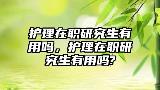 護(hù)理在職研究生有用嗎，護(hù)理在職研究生有用嗎?