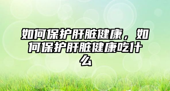 如何保護肝臟健康，如何保護肝臟健康吃什么