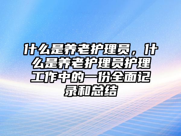 什么是養(yǎng)老護(hù)理員，什么是養(yǎng)老護(hù)理員護(hù)理工作中的一份全面記錄和總結(jié)