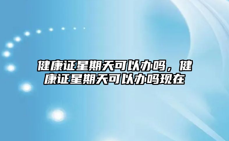 健康證星期天可以辦嗎，健康證星期天可以辦嗎現(xiàn)在