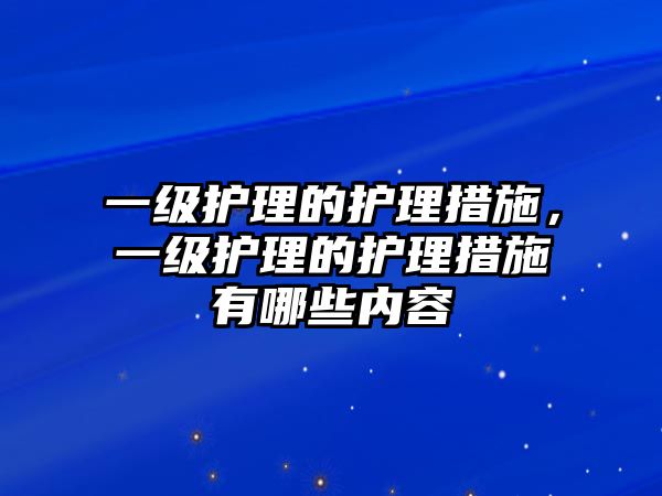 一級護(hù)理的護(hù)理措施，一級護(hù)理的護(hù)理措施有哪些內(nèi)容