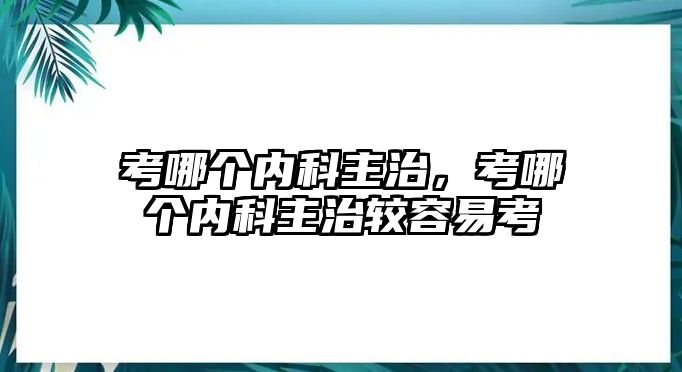 考哪個(gè)內(nèi)科主治，考哪個(gè)內(nèi)科主治較容易考