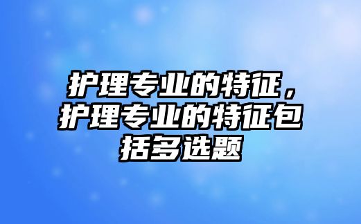 護(hù)理專業(yè)的特征，護(hù)理專業(yè)的特征包括多選題