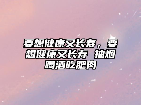 要想健康又長(zhǎng)壽，要想健康又長(zhǎng)壽 抽煙喝酒吃肥肉