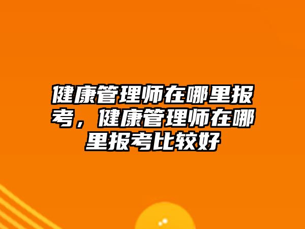 健康管理師在哪里報考，健康管理師在哪里報考比較好