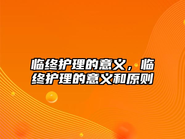 臨終護(hù)理的意義，臨終護(hù)理的意義和原則