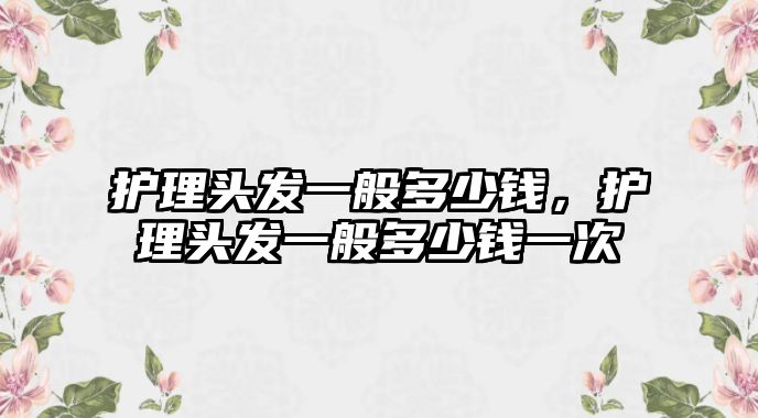 護理頭發(fā)一般多少錢，護理頭發(fā)一般多少錢一次