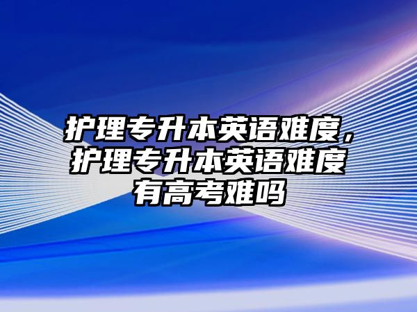 護(hù)理專升本英語(yǔ)難度，護(hù)理專升本英語(yǔ)難度有高考難嗎