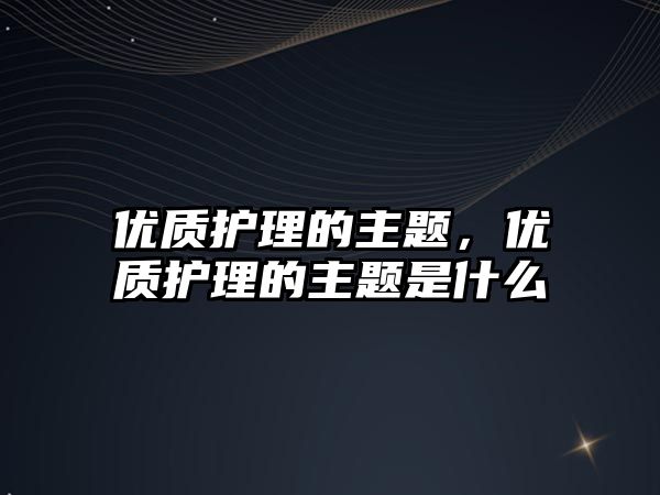 優(yōu)質(zhì)護理的主題，優(yōu)質(zhì)護理的主題是什么