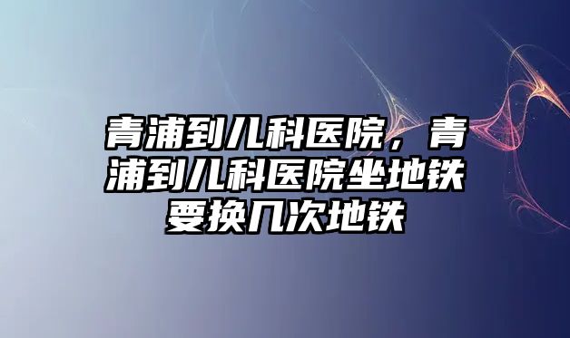 青浦到兒科醫(yī)院，青浦到兒科醫(yī)院坐地鐵要換幾次地鐵