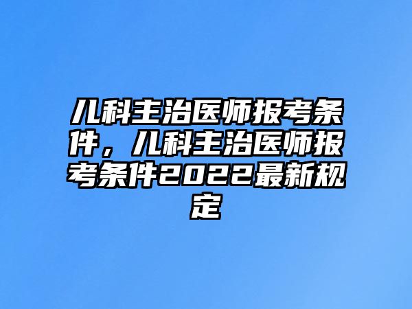 兒科主治醫(yī)師報考條件，兒科主治醫(yī)師報考條件2022最新規(guī)定