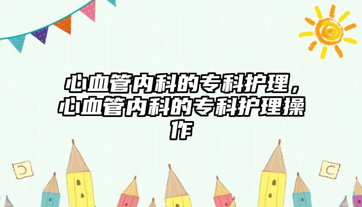 心血管內(nèi)科的?？谱o(hù)理，心血管內(nèi)科的?？谱o(hù)理操作