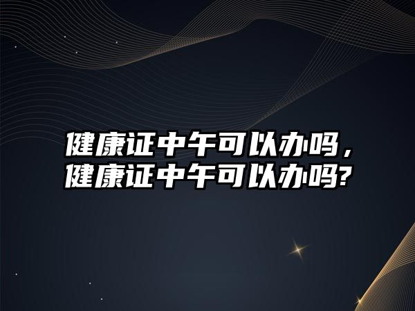 健康證中午可以辦嗎，健康證中午可以辦嗎?