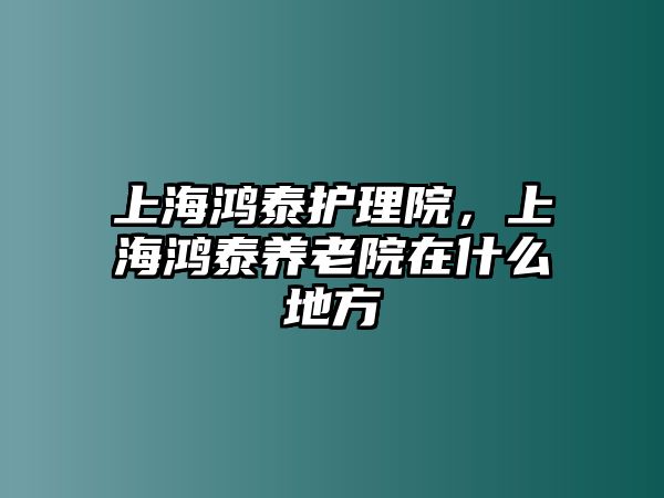 上海鴻泰護(hù)理院，上海鴻泰養(yǎng)老院在什么地方