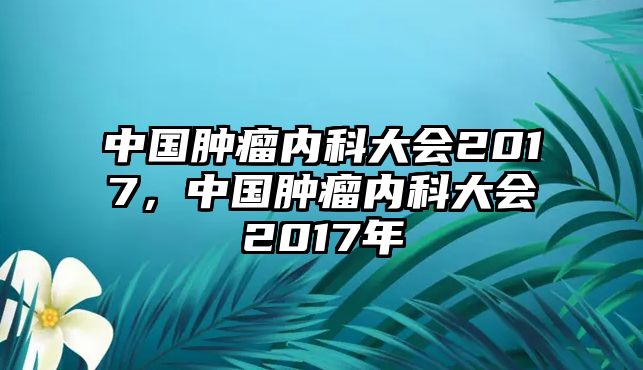 中國腫瘤內(nèi)科大會2017，中國腫瘤內(nèi)科大會2017年