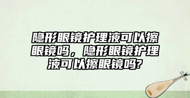 隱形眼鏡護理液可以擦眼鏡嗎，隱形眼鏡護理液可以擦眼鏡嗎?