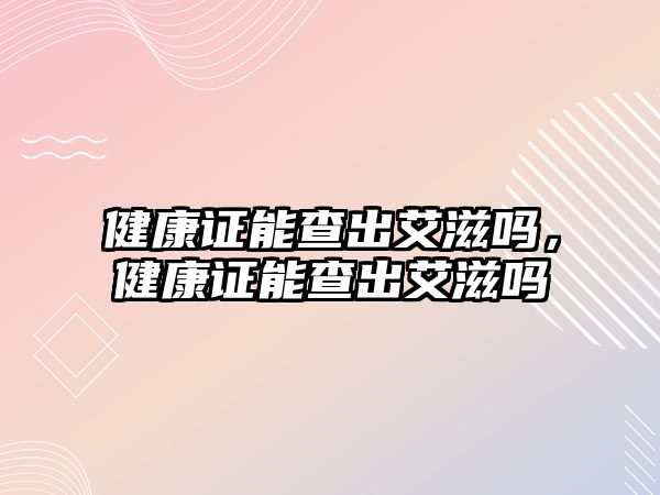 健康證能查出艾滋嗎，健康證能查出艾滋嗎