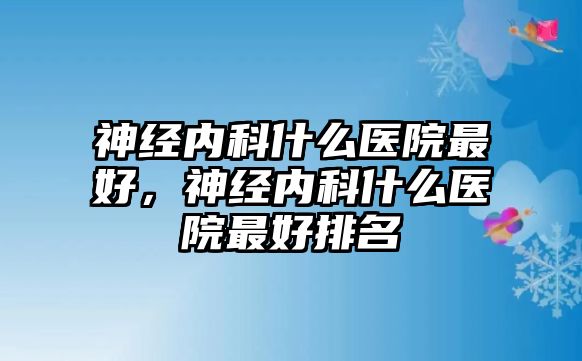 神經(jīng)內(nèi)科什么醫(yī)院最好，神經(jīng)內(nèi)科什么醫(yī)院最好排名