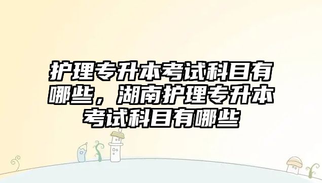 護(hù)理專升本考試科目有哪些，湖南護(hù)理專升本考試科目有哪些