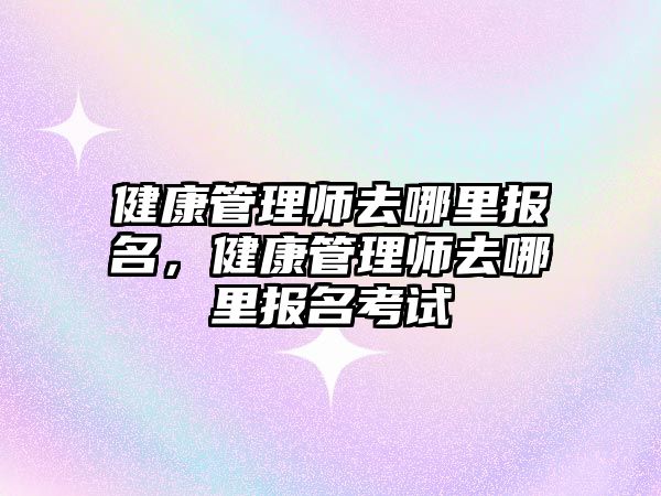 健康管理師去哪里報(bào)名，健康管理師去哪里報(bào)名考試