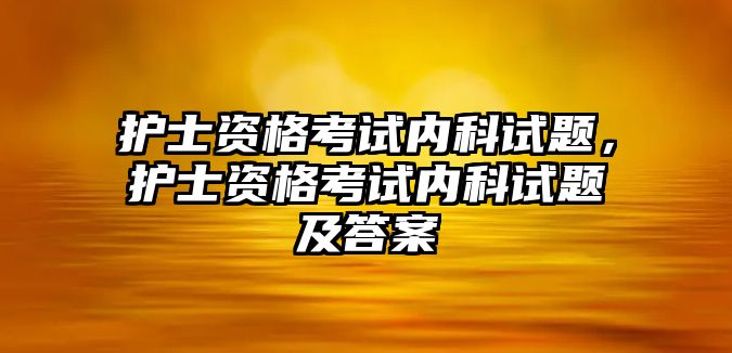 護(hù)士資格考試內(nèi)科試題，護(hù)士資格考試內(nèi)科試題及答案