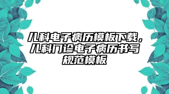 兒科電子病歷模板下載，兒科門診電子病歷書寫規(guī)范模板