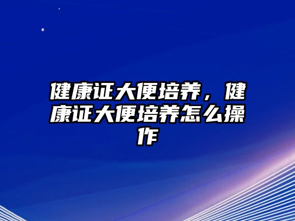 健康證大便培養(yǎng)，健康證大便培養(yǎng)怎么操作