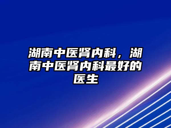 湖南中醫(yī)腎內(nèi)科，湖南中醫(yī)腎內(nèi)科最好的醫(yī)生