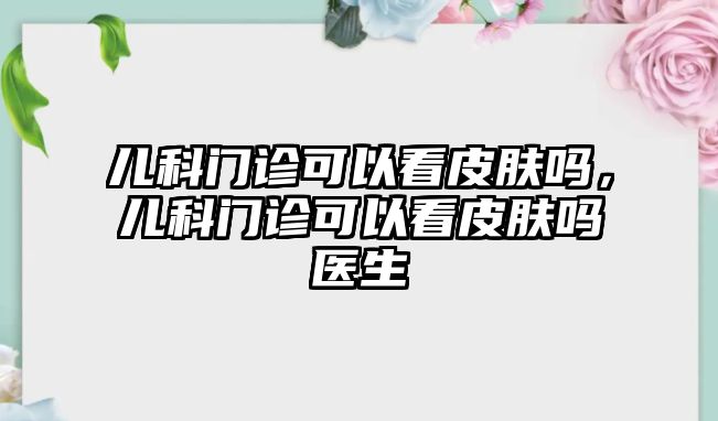 兒科門診可以看皮膚嗎，兒科門診可以看皮膚嗎醫(yī)生