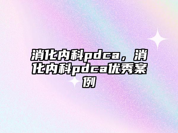 消化內(nèi)科pdca，消化內(nèi)科pdca優(yōu)秀案例