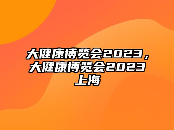 大健康博覽會(huì)2023，大健康博覽會(huì)2023上海