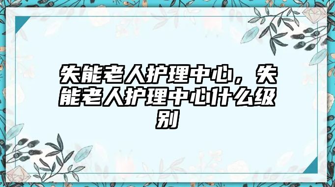 失能老人護(hù)理中心，失能老人護(hù)理中心什么級別