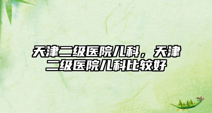 天津二級(jí)醫(yī)院兒科，天津二級(jí)醫(yī)院兒科比較好