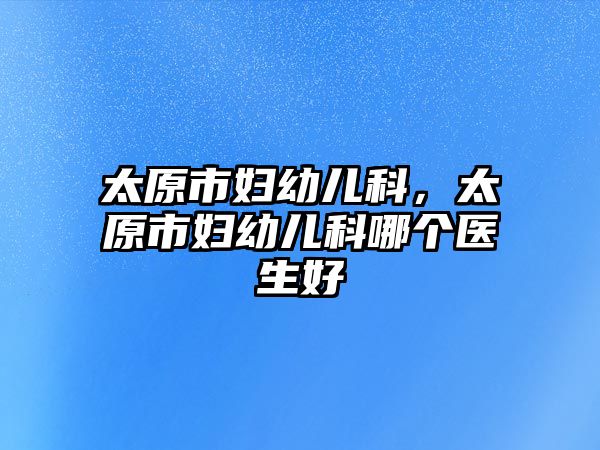 太原市婦幼兒科，太原市婦幼兒科哪個(gè)醫(yī)生好